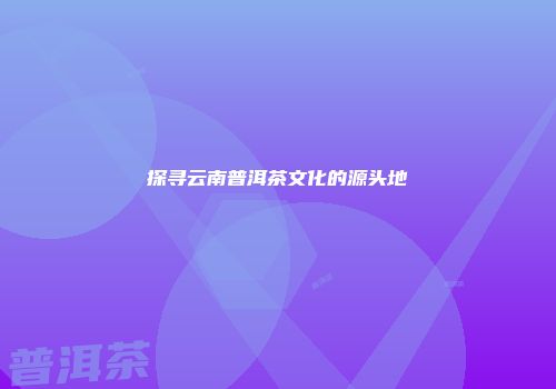 探寻云南普洱茶文化的源头地
