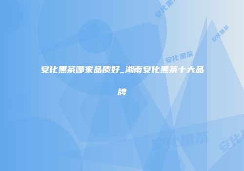 安化黑茶哪家品质好_湖南安化黑茶十大品牌