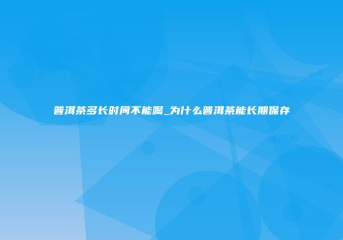 普洱茶多长时间不能喝_为什么普洱茶能长期保存