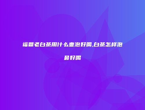 福鼎老白茶用什么壶泡好喝,白茶怎样泡最好喝