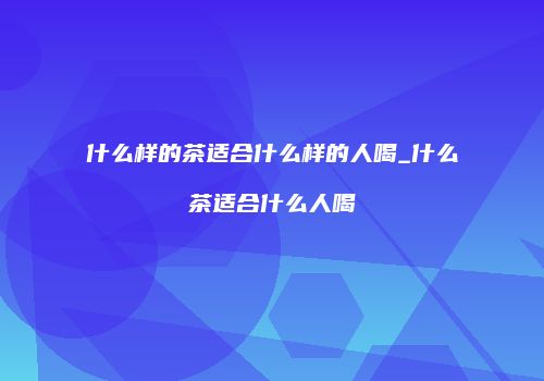 什么样的茶适合什么样的人喝_什么茶适合什么人喝