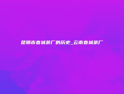 昆明市春城茶厂的历史_云南春城茶厂