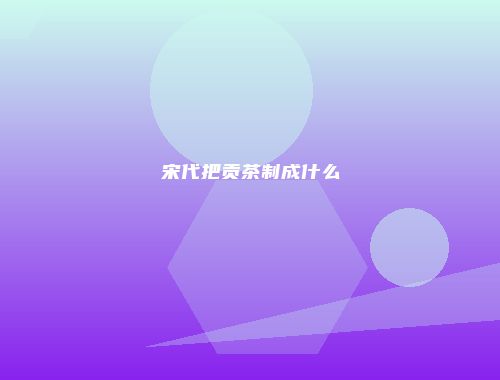 宋代把贡茶制成什么