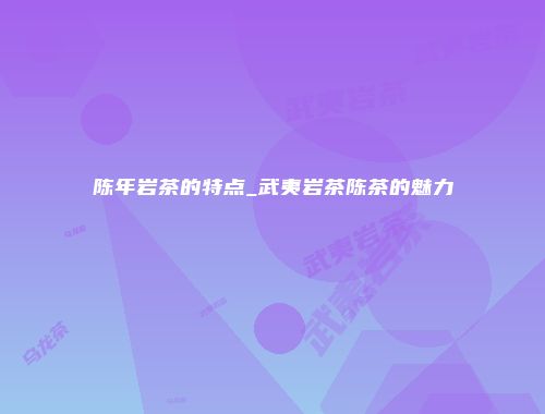 陈年岩茶的特点_武夷岩茶陈茶的魅力