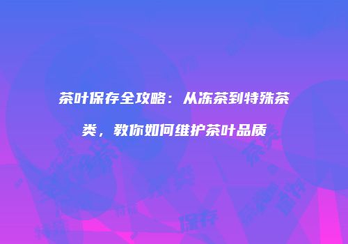 茶叶保存全攻略：从冻茶到特殊茶类，教你如何维护茶叶品质