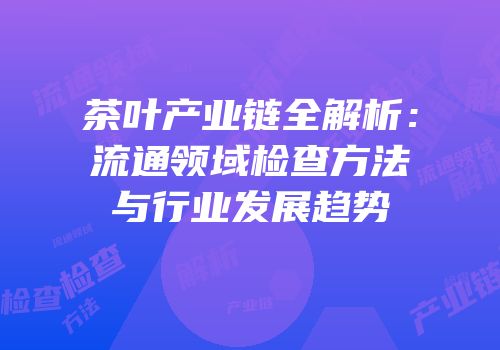 茶叶产业链全解析：流通领域检查方法与行业发展趋势
