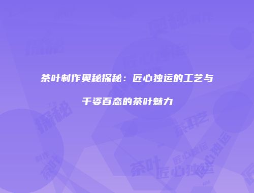茶叶制作奥秘探秘：匠心独运的工艺与千姿百态的茶叶魅力