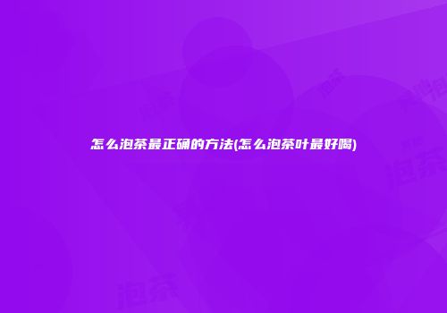 怎么泡茶最正确的方法(怎么泡茶叶最好喝)