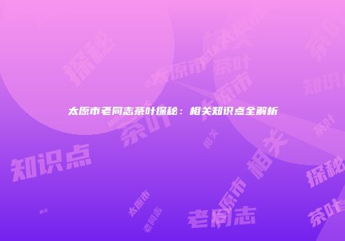 太原市老同志茶叶探秘：相关知识点全解析