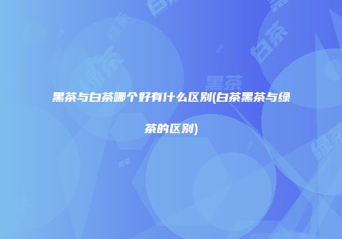 黑茶与白茶哪个好有什么区别(白茶黑茶与绿茶的区别)