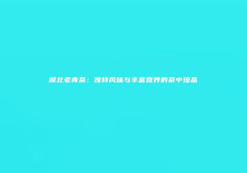 湖北老青茶：独特风味与丰富营养的茶中珍品