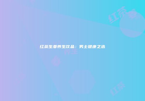 红茶生姜养生饮品：男士健康之选