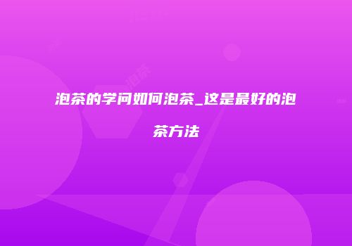 泡茶的学问如何泡茶_这是最好的泡茶方法