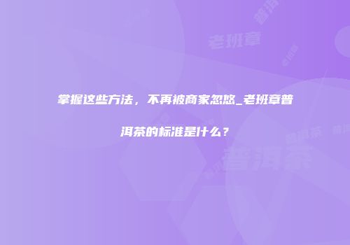 掌握这些方法，不再被商家忽悠_老班章普洱茶的标准是什么？