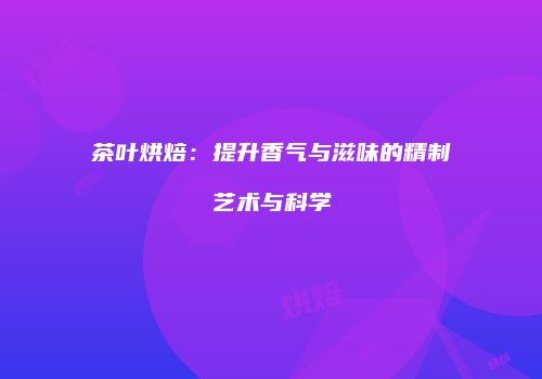 茶叶烘焙：提升香气与滋味的精制艺术与科学