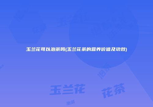玉兰花可以泡茶吗(玉兰花茶的营养价值及功效)
