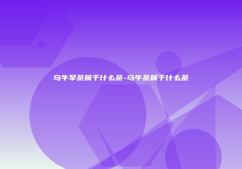 乌牛早茶属于什么茶-乌牛茶属于什么茶