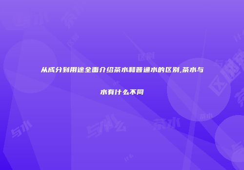 从成分到用途全面介绍茶水和普通水的区别,茶水与水有什么不同