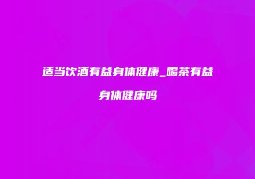 适当饮酒有益身体健康_喝茶有益身体健康吗