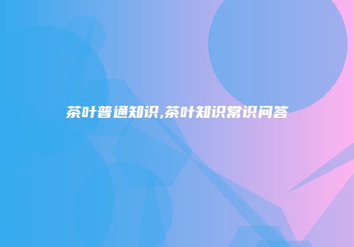 茶叶普通知识,茶叶知识常识问答