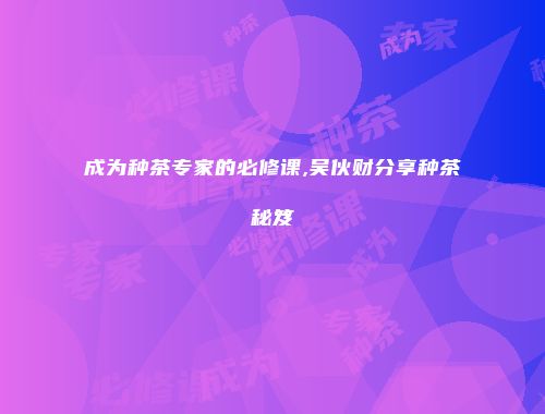 成为种茶专家的必修课,吴伙财分享种茶秘笈