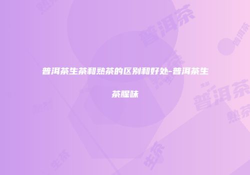 普洱茶生茶和熟茶的区别和好处-普洱茶生茶腥味