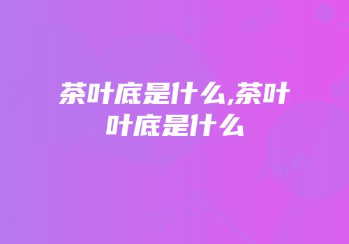 茶叶底是什么,茶叶叶底是什么