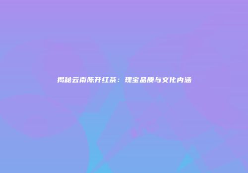 揭秘云南陈升红茶：瑰宝品质与文化内涵