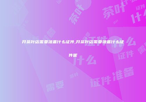 开茶叶店需要准备什么证件,开茶叶店需要准备什么证件呢
