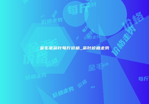 金毛毫茶叶每斤价格_茶叶价格走势