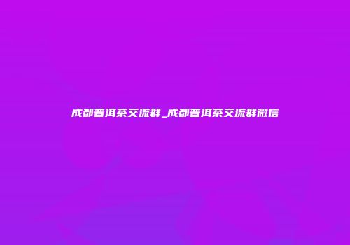 成都普洱茶交流群_成都普洱茶交流群微信