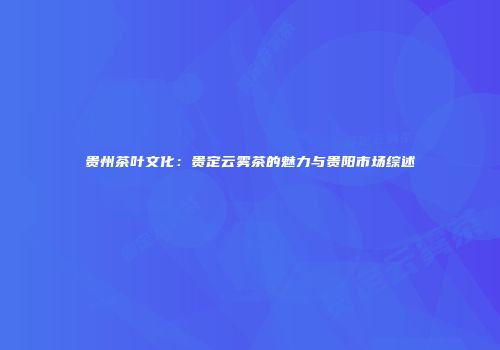 贵州茶叶文化：贵定云雾茶的魅力与贵阳市场综述