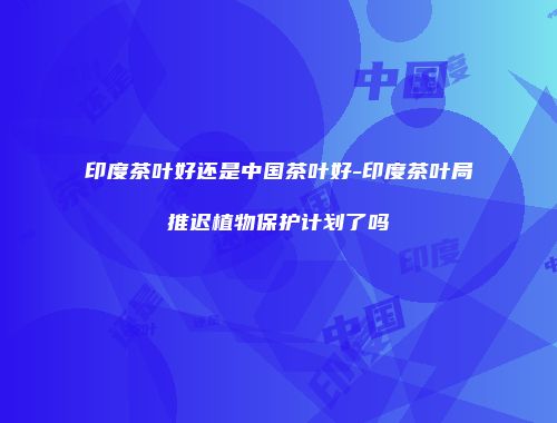 印度茶叶好还是中国茶叶好-印度茶叶局推迟植物保护计划了吗