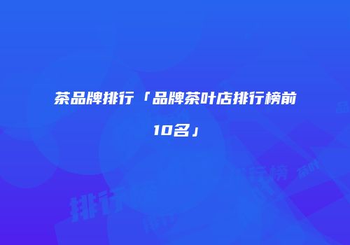 茶品牌排行「品牌茶叶店排行榜前10名」