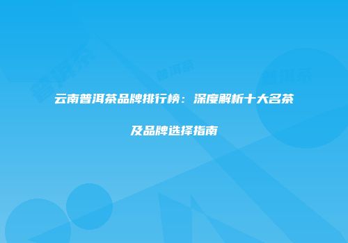 云南普洱茶品牌排行榜：深度解析十大名茶及品牌选择指南