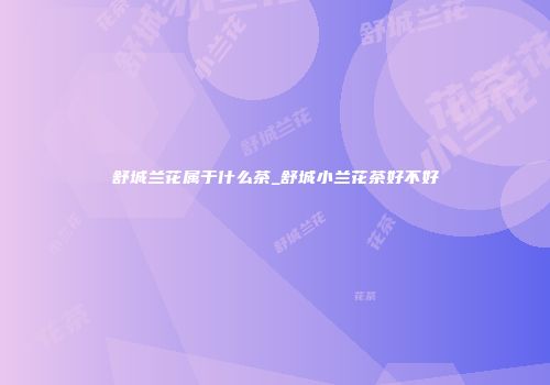 舒城兰花属于什么茶_舒城小兰花茶好不好