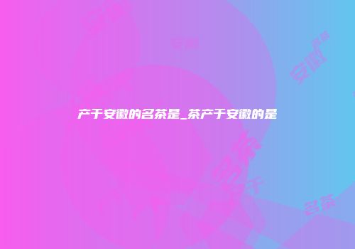 产于安徽的名茶是_茶产于安徽的是