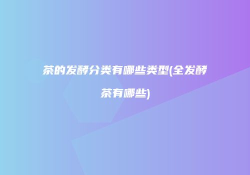 茶的发酵分类有哪些类型(全发酵茶有哪些)
