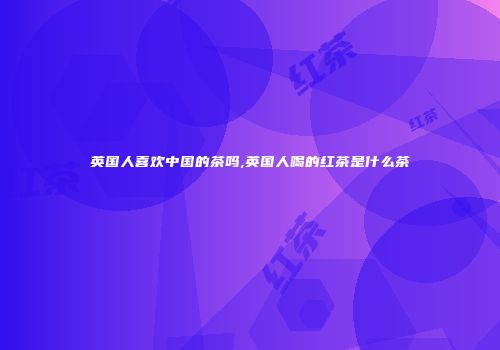 英国人喜欢中国的茶吗,英国人喝的红茶是什么茶