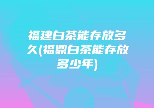 福建白茶能存放多久(福鼎白茶能存放多少年)