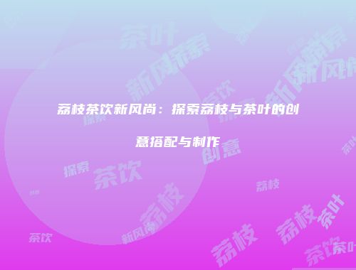 荔枝茶饮新风尚：探索荔枝与茶叶的创意搭配与制作