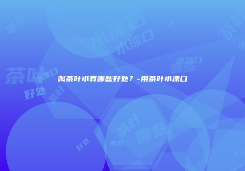 喝茶叶水有哪些好处？-用茶叶水涑口