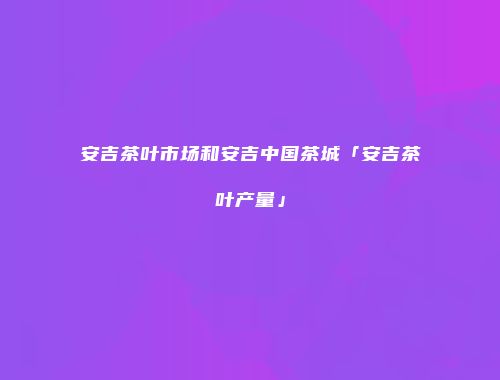 安吉茶叶市场和安吉中国茶城「安吉茶叶产量」