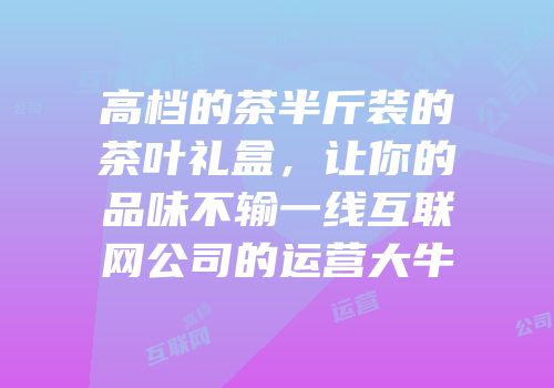 高档的茶半斤装的茶叶礼盒，让你的品味不输一线互联网公司的运营大牛