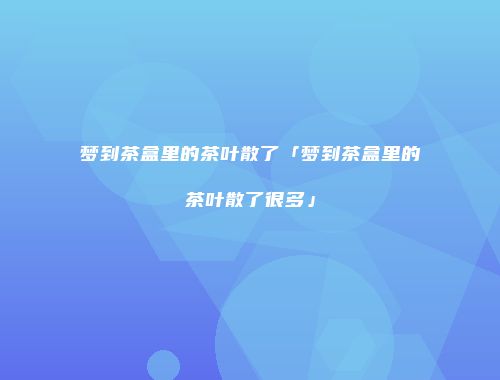 梦到茶盒里的茶叶散了「梦到茶盒里的茶叶散了很多」