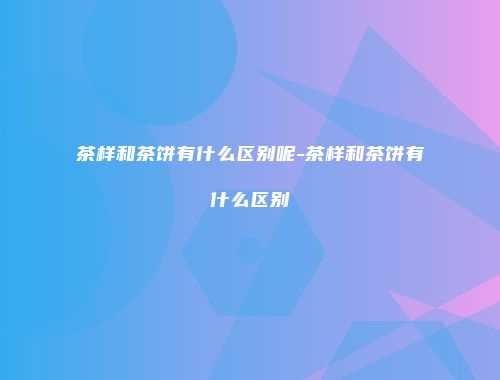 茶样和茶饼有什么区别呢-茶样和茶饼有什么区别