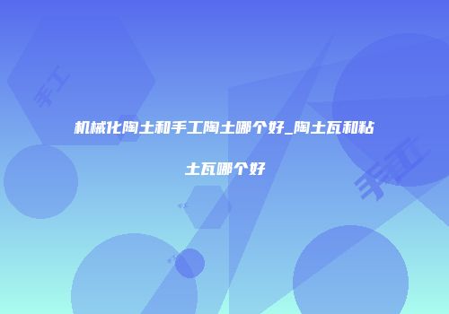机械化陶土和手工陶土哪个好_陶土瓦和粘土瓦哪个好