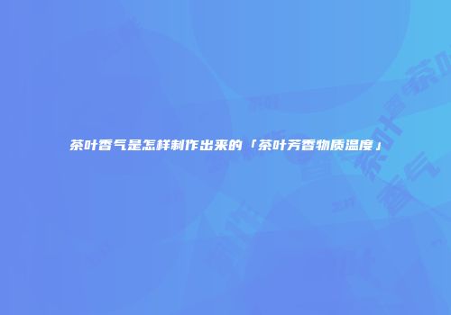 茶叶香气是怎样制作出来的「茶叶芳香物质温度」