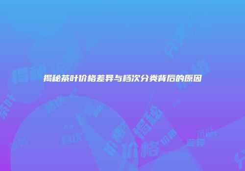 揭秘茶叶价格差异与档次分类背后的原因