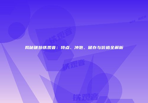 揭秘碳焙铁观音：特点、冲泡、储存与价格全解析